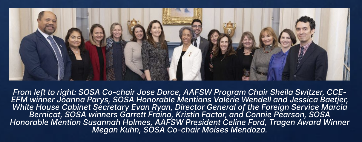 2024 SOSA awardees and AAFSW leadership at the U.S. Department of State, including SOSA Co-chairs Jose Dorce and Moises Mendoza, AAFSW Program Chair Sheila Switzer, CCE-EFM winner Joanna Parys, SOSA Honorable Mentions Valerie Wendell and Jessica Baetjer, White House Cabinet Secretary Evan Ryan, Director General of the Foreign Service Marcia Bernicat, SOSA winners Garrett Fraino, Kristin Factor, and Connie Pearson, SOSA Honorable Mention Susannah Holmes, AAFSW President Celine Ford, and Tragen Award Winner Megan Kuhn.